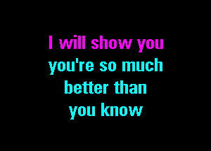 I will show you
you're so much

better than
you know