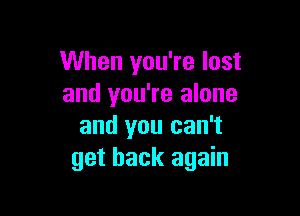 When you're lost
and you're alone

and you can't
get back again