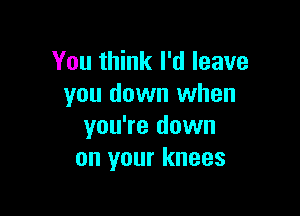 You think I'd leave
you down when

you're down
on your knees