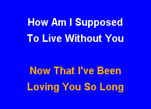 How Am I Supposed
To Live Without You

Now That I've Been
Loving You So Long