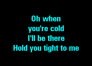 Oh when
you're cold

I'll be there
Hold you tight to me