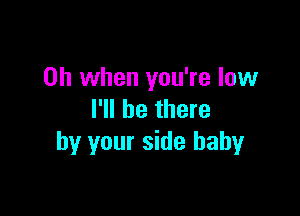 Oh when you're low

I'll be there
by your side baby