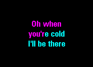 Oh when

you're cold
I'll be there