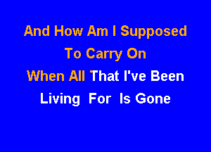 And How Am I Supposed
To Carry On
When All That I've Been

Living For Is Gone