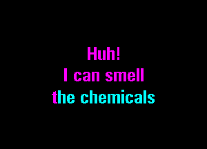 Huh!

I can smell
the chemicals
