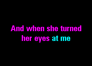 And when she turned

her eyes at me