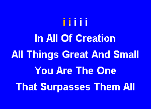 In All Of Creation
All Things Great And Small

You Are The One
That Surpasses Them All