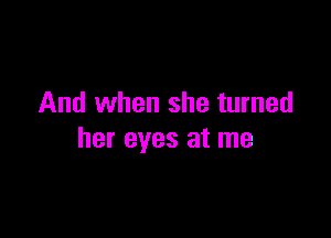 And when she turned

her eyes at me