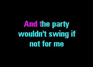 And the party

wouldn't swing if
not for me