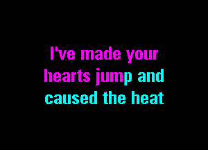 I've made your

hearts jump and
caused the heat