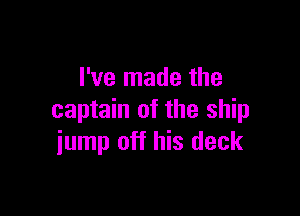 I've made the

captain of the ship
iump off his deck