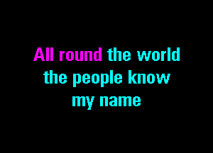 All round the world

the people know
my name