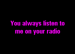 You always listen to

me on your radio