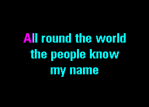 All round the world

the people know
my name