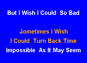 But I Wish I Could So Bad

sometimes I Wish
I Could Turn Back Time
Impossible As It May Seem