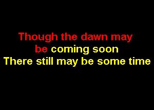 Though the dawn may
be coming soon

There still may be some time