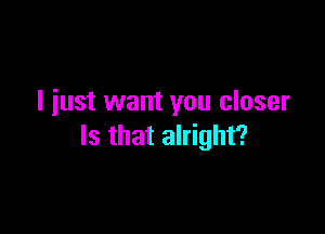 I just want you closer

Is that alright?