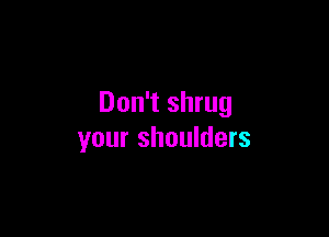 Don't shrug

your shoulders