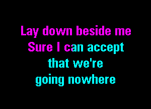 Lay down beside me
Sure I can accept

that we're
going nowhere