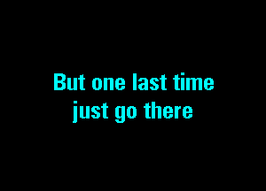 But one last time

just go there