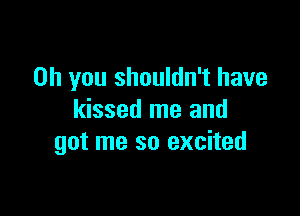 Oh you shouldn't have

kissed me and
got me so excited