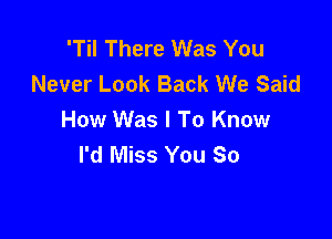 'Til There Was You
Never Look Back We Said

How Was I To Know
I'd Miss You So