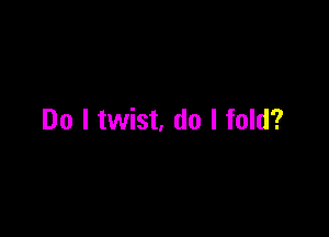 Do I twist, do I fold?