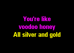 You're like

voodoo honey
All silver and gold