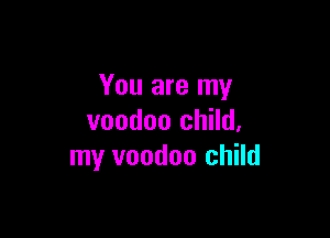 You are my

voodoo child,
my voodoo child