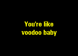 You're like

voodoo baby
