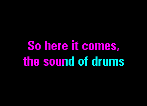 So here it comes,

the sound of drums
