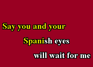 Say you and your

Spanish eyes

Will wait for me