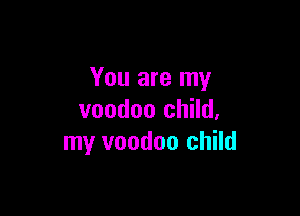 You are my

voodoo child,
my voodoo child