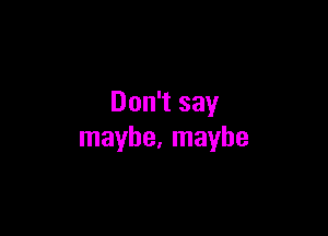 Don't say

maybe, maybe