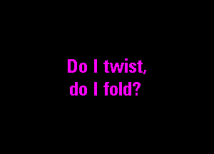 Do I twist.

do I fold?
