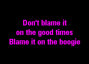 Don't blame it

on the good times
Blame it on the boogie