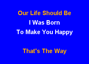 Our Life Should Be
I Was Born

To Make You Happy

That's The Way