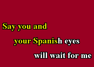 Say you and

your Spanish eyes

Will wait for me