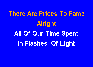 There Are Prices To Fame
Alright
All Of Our Time Spent

In Flashes Of Light