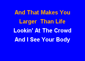 And That Makes You
Larger Than Life
Lookin' At The Crowd

And I See Your Body