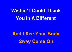 Wishin' I Could Thank
You In A Different

And I See Your Body

Sway Come On