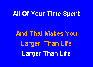 All Of Your Time Spent

And That Makes You
Larger Than Life
Larger Than Life