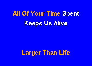 All Of Your Time Spent
Keeps Us Alive

Larger Than Life