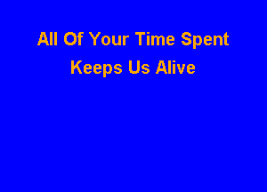 All Of Your Time Spent
Keeps Us Alive