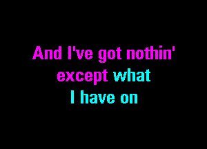 And I've got nothin'

except what
I have on