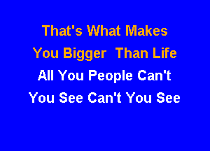 That's What Makes
You Bigger Than Life
All You People Can't

You See Can't You See