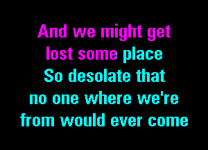 And we might get
lost some place

So desolate that
no one where we're
from would ever come