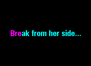 Break from her side...