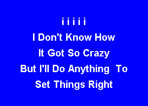 I Don't Know How
It Got So Crazy

But I'll Do Anything To
Set Things Right