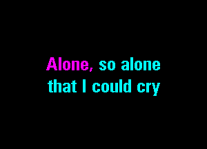 Alone, so alone

that I could cry